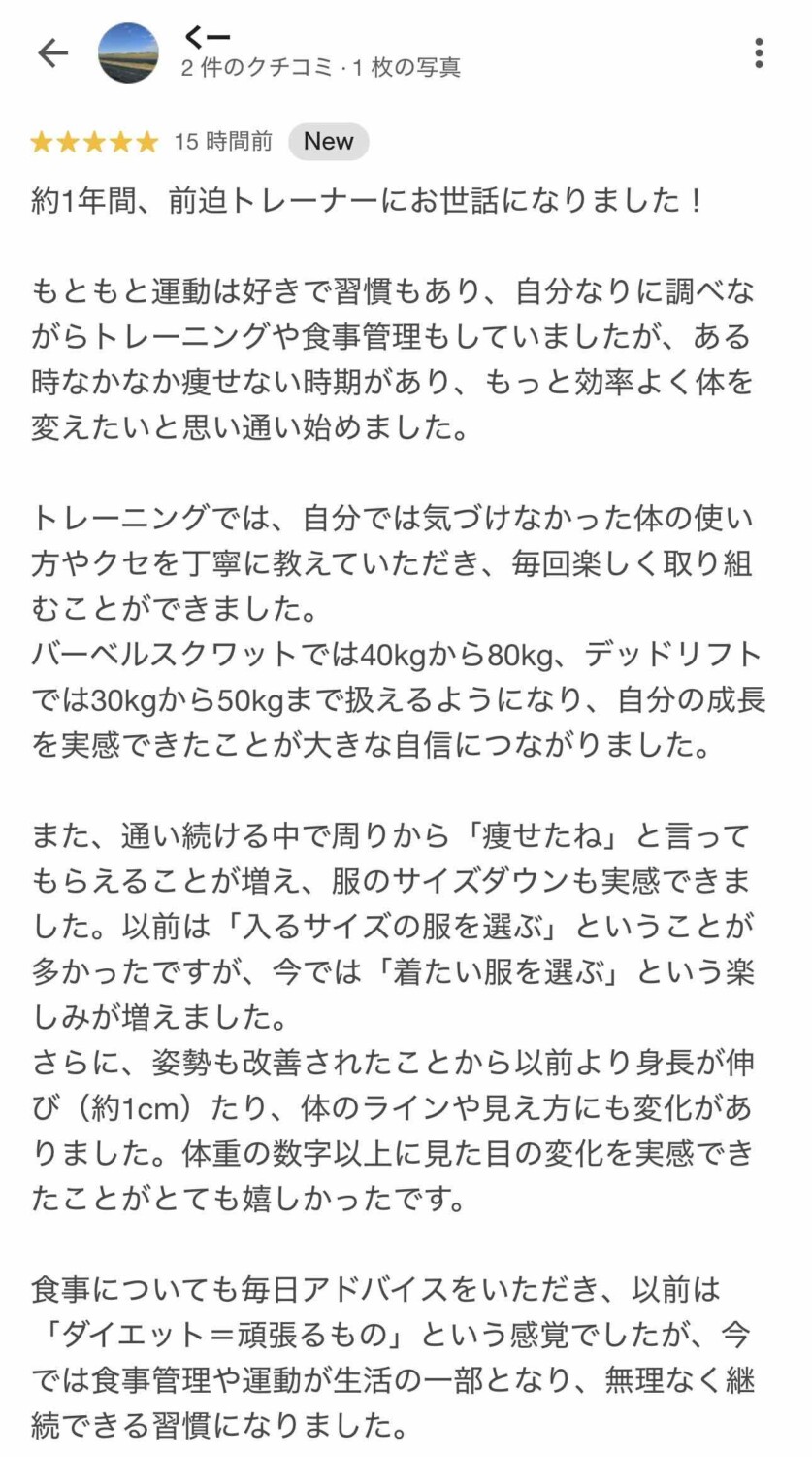 約1年間、前迫トレーナーにお世話になりました！
もともと運動は好きで習慣もあり、自分なりに調べながらトレーニングや食事管理もしていましたが、ある時なかなか痩せない時期があり、もっと効率よく体を変えたいと思い通い始めました。
トレーニングでは、自分では気づけなかった体の使い方やクセを丁寧に教えていただき、毎回楽しく取り組むことができました。 バーベルスクワットでは40kgから80kg、デッドリフトでは30kgから50kgまで扱えるようになり、自分の成長を実感できたことが大きな自信につながりました。
また、通い続ける中で周りから「痩せたね」と言ってもらえることが増え、服のサイズダウンも実感できました。以前は「入るサイズの服を選ぶ」ということが多かったですが、今では「着たい服を選ぶ」という楽しみが増えました。 さらに、姿勢も改善されたことから以前より身長が伸び（約1cm）たり、体のラインや見え方にも変化がありました。体重の数字以上に見た目の変化を実感できたことがとても嬉しかったです。
食事についても毎日アドバイスをいただき、以前は「ダイエット＝頑張るもの」という感覚でしたが、今では食事管理や運動が生活の一部となり、無理なく継続できる習慣になりました。と書いてあるGoogleマップくー様の口コミ画像①パーソナルトレーニングスタジオSlen(スレン)
